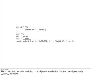 >>> def f():
... print('ohai there!')
...
>>> f()
ohai there!
>>> f.__code__
<code object f at 0x10b25e930, file "<stdin>", line 1>
Monday, 8 July 13
The it does is in its code, and that code object is attached to the function object as the
__code__ attribute.
 