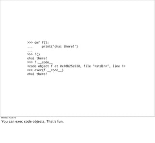 >>> def f():
... print('ohai there!')
...
>>> f()
ohai there!
>>> f.__code__
<code object f at 0x10b25e930, file "<stdin>", line 1>
>>> exec(f.__code__)
ohai there!
Monday, 8 July 13
You can exec code objects. That's fun.
 
