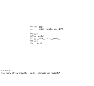 >>> def g():
... print('hello, world!')
...
>>> g()
hello, world!
>>> g.__code__ = f.__code__
>>> g()
ohai there!
Monday, 8 July 13
How many of you knew the __code__ attribute was mutable?
 