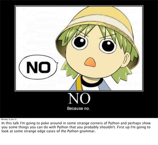 Monday, 8 July 13
In this talk I'm going to poke around in some strange corners of Python and perhaps show
you some things you can do with Python that you probably shouldn't. First up I'm going to
look at some strange edge cases of the Python grammar.
 