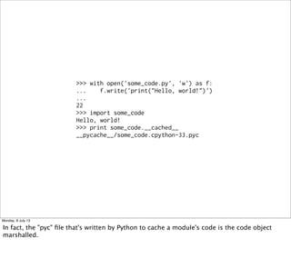 >>> with open('some_code.py', 'w') as f:
... f.write('print("Hello, world!")')
...
22
>>> import some_code
Hello, world!
>>> print some_code.__cached__
__pycache__/some_code.cpython-33.pyc
Monday, 8 July 13
In fact, the "pyc" ﬁle that's written by Python to cache a module's code is the code object
marshalled.
 