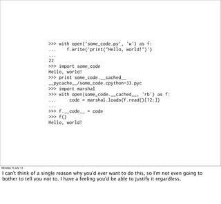 >>> with open('some_code.py', 'w') as f:
... f.write('print("Hello, world!")')
...
22
>>> import some_code
Hello, world!
>>> print some_code.__cached__
__pycache__/some_code.cpython-33.pyc
>>> import marshal
>>> with open(some_code.__cached__, 'rb') as f:
... code = marshal.loads(f.read()[12:])
...
>>> f.__code__ = code
>>> f()
Hello, world!
Monday, 8 July 13
I can't think of a single reason why you'd ever want to do this, so I'm not even going to
bother to tell you not to. I have a feeling you'd be able to justify it regardless.
 