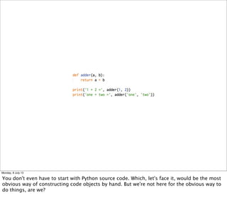 Monday, 8 July 13
You don't even have to start with Python source code. Which, let's face it, would be the most
obvious way of constructing code objects by hand. But we're not here for the obvious way to
do things, are we?
 