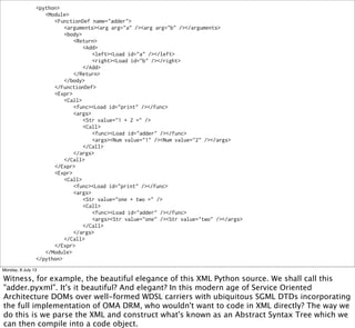 <python>
<Module>
<FunctionDef name="adder">
<arguments><arg arg="a" /><arg arg="b" /></arguments>
<body>
<Return>
<Add>
<left><Load id="a" /></left>
<right><Load id="b" /></right>
</Add>
</Return>
</body>
</FunctionDef>
<Expr>
<Call>
<func><Load id="print" /></func>
<args>
<Str value="1 + 2 =" />
<Call>
<func><Load id="adder" /></func>
<args><Num value="1" /><Num value="2" /></args>
</Call>
</args>
</Call>
</Expr>
<Expr>
<Call>
<func><Load id="print" /></func>
<args>
<Str value="one + two =" />
<Call>
<func><Load id="adder" /></func>
<args><Str value="one" /><Str value="two" /></args>
</Call>
</args>
</Call>
</Expr>
</Module>
</python>
Monday, 8 July 13
Witness, for example, the beautiful elegance of this XML Python source. We shall call this
"adder.pyxml". It's it beautiful? And elegant? In this modern age of Service Oriented
Architecture DOMs over well-formed WDSL carriers with ubiquitous SGML DTDs incorporating
the full implementation of OMA DRM, who wouldn't want to code in XML directly? The way we
do this is we parse the XML and construct what's known as an Abstract Syntax Tree which we
can then compile into a code object.
 