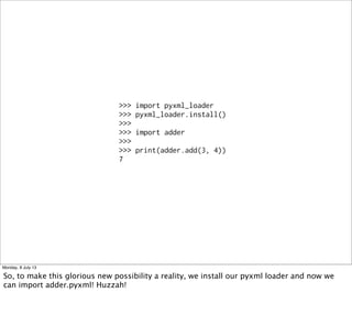 >>> import pyxml_loader
>>> pyxml_loader.install()
>>>
>>> import adder
>>>
>>> print(adder.add(3, 4))
7
Monday, 8 July 13
So, to make this glorious new possibility a reality, we install our pyxml loader and now we
can import adder.pyxml! Huzzah!
 