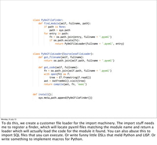 Monday, 8 July 13
To do this, we create a customer ﬁle loader for the import machinery. The import stuff needs
me to register a ﬁnder, which will locate pyxml ﬁles matching the module name and return a
loader which will actually load the code for the module it found. You can also abuse this to
import SQL ﬁles that you can execute. Or write funny little DSLs that meld Python and LISP. Or
write something to implement macros for Python.
 