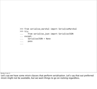 >>> from serialise_marshal import SerialiseMarshal
>>> try:
... from serialise_json import SerialiseJSON
... except:
... SerialiseJSON = None
... pass
...
Monday, 8 July 13
Let's say we have some mixin classes that perform serialisation. Let's say that out preferred
mixin might not be available, but we want things to go on rocking regardless.
 