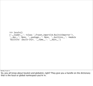 >>> locals()
{'__loader__': <class '_frozen_importlib.BuiltinImporter'>,
'__doc__': None, '__package__': None, '__builtins__': <module
'builtins' (built-in)>, '__name__': '__main__'}
Monday, 8 July 13
So, you all know about locals() and globals(), right? They give you a handle on the dictionary
that is the local or global namespace you're in.
 