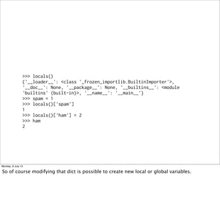>>> locals()
{'__loader__': <class '_frozen_importlib.BuiltinImporter'>,
'__doc__': None, '__package__': None, '__builtins__': <module
'builtins' (built-in)>, '__name__': '__main__'}
>>> spam = 1
>>> locals()['spam']
1
>>> locals()['ham'] = 2
>>> ham
2
Monday, 8 July 13
So of course modifying that dict is possible to create new local or global variables.
 