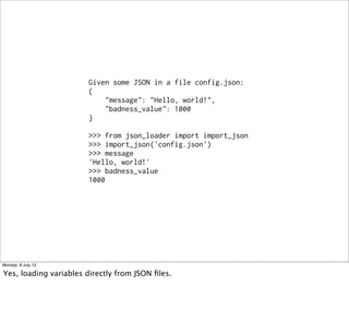 Given some JSON in a file config.json:
{
"message": "Hello, world!",
"badness_value": 1000
}
>>> from json_loader import import_json
>>> import_json('config.json')
>>> message
'Hello, world!'
>>> badness_value
1000
Monday, 8 July 13
Yes, loading variables directly from JSON ﬁles.
 