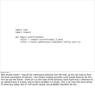 import json
import inspect
def import_json(filename):
caller = inspect.currentframe().f_back
caller.f_locals.update(json.load(open('config.json')))
Monday, 8 July 13
Why should import * hog all the namespace pollution fun? We look up the call stack to ﬁnd
the local namespace of interest - the inspect module provides some handy features for this.
First we get the frame - think of it as the state of the function. Each frame has a reference to
its calling frame in f_back, and its local variables in f_locals. This is far from the worst thing
I'll show you today, but it's still worth saying: you probably shouldn't do this.
 