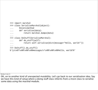>>> import marshal
>>> class SerialiseMarshal(object):
... @staticmethod
... def serialise(data):
... return marshal.dumps(data)
...
>>> class DoStuff(SerialiseMarshal):
... def do_stuff(self):
... return self.serialise(dict(message="Hello, world!"))
...
>>> DoStuff().do_stuff()
b'{ux07x00x00x00messageurx00x00x00Hello, world!0'
Monday, 8 July 13
OK, on to another kind of unexpected mutability. Let's go back to our serialisation idea. Say
we have this kind of setup where a doing stuff class inherits from a mixin class to serialise
some data using the marshal module.
 