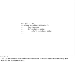 >>> import json
>>> class SerialiseJSON(object):
... @staticmethod
... def serialise(data):
... return json.dumps(data)
...
Monday, 8 July 13
Let's say we decide a little while later in the code that we want to stop serialising with
marshal and use JSON instead.
 