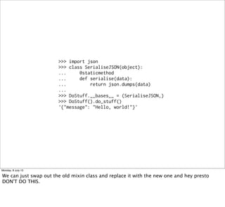 >>> import json
>>> class SerialiseJSON(object):
... @staticmethod
... def serialise(data):
... return json.dumps(data)
...
>>> DoStuff.__bases__ = (SerialiseJSON,)
>>> DoStuff().do_stuff()
'{"message": "Hello, world!"}'
Monday, 8 July 13
We can just swap out the old mixin class and replace it with the new one and hey presto
DON'T DO THIS.
 