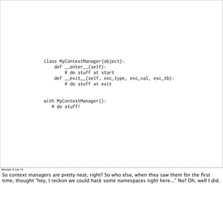 class MyContextManager(object):
def __enter__(self):
# do stuff at start
def __exit__(self, exc_type, exc_val, exc_tb):
# do stuff at exit
with MyContextManager():
# do stuff!
Monday, 8 July 13
So context managers are pretty neat, right? So who else, when they saw them for the ﬁrst
time, thought "hey, I reckon we could hack some namespaces right here..." No? Oh, well I did.
 
