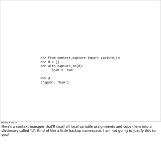 >>> from context_capture import capture_in
>>> d = {}
>>> with capture_in(d):
... spam = 'ham'
...
>>> d
{'spam': 'ham'}
Monday, 8 July 13
Here's a context manager that'll snarf all local variable assignments and copy them into a
dictionary called "d". Kind of like a little backup namespace. I am not going to justify this to
you!
 