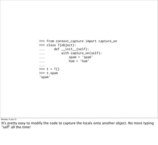 >>> from context_capture import capture_on
>>> class T(object):
... def __init__(self):
... with capture_on(self):
... spam = 'spam'
... ham = 'ham'
...
>>> t = T()
>>> t.spam
'spam'
Monday, 8 July 13
It's pretty easy to modify the code to capture the locals onto another object. No more typing
"self" all the time!
 