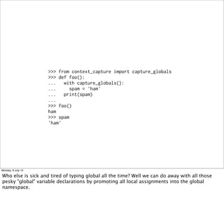 >>> from context_capture import capture_globals
>>> def foo():
... with capture_globals():
... spam = 'ham'
... print(spam)
...
>>> foo()
ham
>>> spam
'ham'
Monday, 8 July 13
Who else is sick and tired of typing global all the time? Well we can do away with all those
pesky "global" variable declarations by promoting all local assignments into the global
namespace.
 