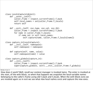 class LocalsCapture(object):
def __enter__(self):
caller_frame = inspect.currentframe().f_back
self.local_names = set(caller_frame.f_locals)
return self
def __exit__(self, exc_type, exc_val, exc_tb):
caller_frame = inspect.currentframe().f_back
for name in caller_frame.f_locals:
if name not in self.local_names:
self.capture(name, caller_frame.f_locals[name])
class capture_in(LocalsCapture):
def __init__(self, namespace):
self.namespace = namespace
def capture(self, name, value):
self.namespace[name] = value
class capture_globals(capture_in):
def __init__(self):
caller_frame = inspect.currentframe().f_back
super(capture_globals, self).__init__(caller_frame.f_globals)
Monday, 8 July 13
How does it work? Well, recall our context manager is invoked twice. The enter is invoked at
the start, of the with block, so when that happens we snapshot the local variable names
belonging to the caller's frame using old f_back and f_locals. When the with block exits we
are invoked again so in exit we see what new local names exist and capture the new ones.
 