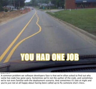 Monday, 8 July 13
A common problem we software developers face is that we're often asked to ﬁnd out why
some live code has gone awry. Sometimes we're not the author of the code, and sometimes
we're not even familiar with the deployment scenario. And sometimes it's late at night and
you're just not at all happy about having been called up to ﬁx someone else's mess.
 