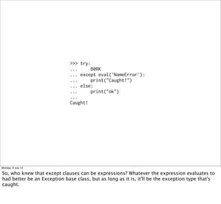 >>> try:
...     B0RK
... except eval('NameError'):
...     print("Caught!")
... else:
...     print("ok")
...
Caught!
Monday, 8 July 13
So, who knew that except clauses can be expressions? Whatever the expression evaluates to
had better be an Exception base class, but as long as it is, it'll be the exception type that's
caught.
 