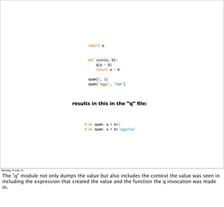 results in this in the "q" ﬁle:
Monday, 8 July 13
The "q" module not only dumps the value but also includes the context the value was seen in
including the expression that created the value and the function the q invocation was made
in.
 