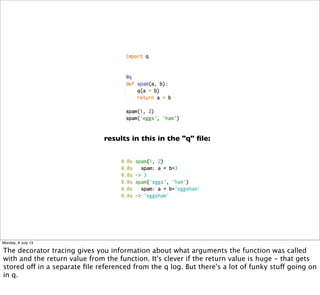 results in this in the "q" ﬁle:
Monday, 8 July 13
The decorator tracing gives you information about what arguments the function was called
with and the return value from the function. It's clever if the return value is huge - that gets
stored off in a separate ﬁle referenced from the q log. But there's a lot of funky stuff going on
in q.
 