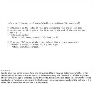 info = self.inspect.getframeinfo(self.sys._getframe(1), context=9)
# info.index is the index of the line containing the end of the call
# expression, so this gets a few lines up to the end of the expression.
lines = ['']
if info.code_context:
lines = info.code_context[:info.index + 1]
# If we see "@q" on a single line, behave like a trace decorator.
if lines[-1].strip().startswith('@') and args:
return self.trace(args[0])
Monday, 8 July 13
Just to give you some idea of how one bit works, this is how we determine whether q has
been invoked as a decorator or just as a value-dumping function with a callable argument.
The decorator usage is detected using this code. It walks the call stack to see whether we're
invoked as a function or decorator by looking at the actual source code of the call site - if it
looks like a decorator we declare it a decorator!
 