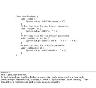 class OverloadDemo {
void test() {
System.out.println("No parameters");
}
// Overload test for one integer parameter.
void test(int a) {
System.out.println("a: " + a);
}
// Overload test for two integer parameters.
void test(int a, int b) {
System.out.println("a and b: " + a + " " + b);
}
// overload test for a double parameter
void test(double a) {
System.out.println("double a: " + a);
}
}
Monday, 8 July 13
This is Java. Don't do this.
So back when I was teaching Python at university I had a student ask me how to do
overloading of methods like Java does. I said that "Python doesn't work that way". Then I
thought for a moment, and said "ask me again next week".
 