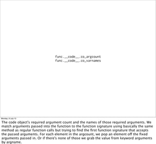 func.__code__.co_argcount
func.__code__.co_varnames
Monday, 8 July 13
The code object's required argument count and the names of those required arguments. We
match arguments passed into the function to the function signature using basically the same
method as regular function calls but trying to ﬁnd the ﬁrst function signature that accepts
the passed arguments. For each element in the argcount, we pop an element off the ﬁxed
arguments passed in. Or if there's none of those we grab the value from keyword arguments
by argname.
 