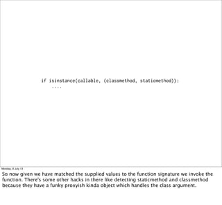 if isinstance(callable, (classmethod, staticmethod)):
....
Monday, 8 July 13
So now given we have matched the supplied values to the function signature we invoke the
function. There's some other hacks in there like detecting staticmethod and classmethod
because they have a funky proxyish kinda object which handles the class argument.
 