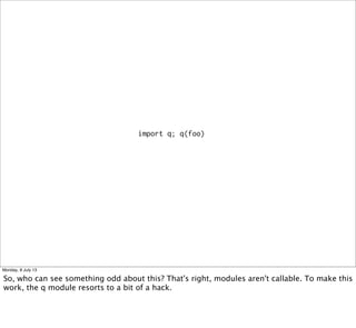 import q; q(foo)
Monday, 8 July 13
So, who can see something odd about this? That's right, modules aren't callable. To make this
work, the q module resorts to a bit of a hack.
 