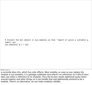 # Install the Q() object in sys.modules so that "import q" gives a callable q.
import sys
sys.modules['q'] = Q()
Monday, 8 July 13
q currently does this, which has side-effects. Most notably, as soon as you replace the
module in sys.modules, it is garbage-collected since there's no references to it (the Q class
does not retain a reference to its module). Thus the Q class needs additional yucky hacks
around imports and other things so it can handle that and additionally pretend to be a
module. There's an alternative: we can make modules callable.
 