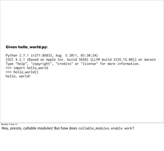 Given hello_world.py:
Python 2.7.1 (r271:86832, Aug 5 2011, 03:30:24)
[GCC 4.2.1 (Based on Apple Inc. build 5658) (LLVM build 2335.15.00)] on darwin
Type "help", "copyright", "credits" or "license" for more information.
>>> import hello_world
>>> hello_world()
hello, world!
Monday, 8 July 13
Hey, presto, callable modules! But how does callable_modules.enable work?
 
