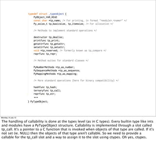 ...
Monday, 8 July 13
The handling of callability is done at the types level (as in C types). Every builtin type like ints
and modules have a PyTypeObject structure. Callability is implemented through a slot called
tp_call. It's a pointer to a C function that is invoked when objects of that type are called. If it's
not set (ie. NULL) then the objects of that type aren't callable. So we need to provide a
callable for the tp_call slot and a way to assign it to the slot using ctypes. Oh yes, ctypes.
 