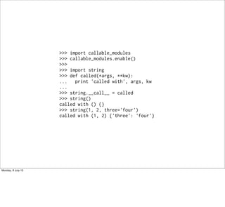 >>> import callable_modules
>>> callable_modules.enable()
>>>
>>> import string
>>> def called(*args, **kw):
... print 'called with', args, kw
...
>>> string.__call__ = called
>>> string()
called with () {}
>>> string(1, 2, three='four')
called with (1, 2) {'three': 'four'}
Monday, 8 July 13
 