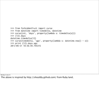 >>> from forbiddenfruit import curse
>>> from datetime import timedelta, datetime
>>> curse(int, 'days', property(lambda s: timedelta(s)))
>>> (12).days
datetime.timedelta(12)
>>> curse(timedelta, 'ago', property(lambda s: datetime.now() - s))
>>> print (12).days.ago
2013-05-31 18:56:49.745315
Monday, 8 July 13
The above is inspired by http://shouldly.github.com/ from Ruby land.
 