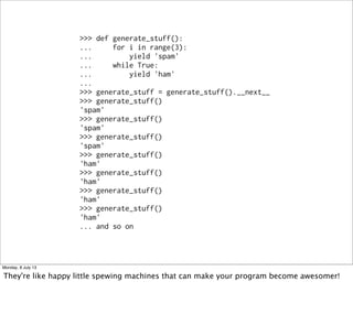 >>> def generate_stuff():
... for i in range(3):
... yield 'spam'
... while True:
... yield 'ham'
...
>>> generate_stuff = generate_stuff().__next__
>>> generate_stuff()
'spam'
>>> generate_stuff()
'spam'
>>> generate_stuff()
'spam'
>>> generate_stuff()
'ham'
>>> generate_stuff()
'ham'
>>> generate_stuff()
'ham'
>>> generate_stuff()
'ham'
... and so on
Monday, 8 July 13
They're like happy little spewing machines that can make your program become awesomer!
 