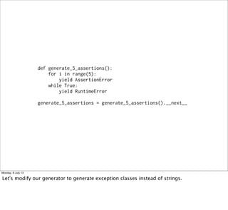def generate_5_assertions():
for i in range(5):
yield AssertionError
while True:
yield RuntimeError
generate_5_assertions = generate_5_assertions().__next__
Monday, 8 July 13
Let's modify our generator to generate exception classes instead of strings.
 