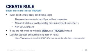 2023 Copyright © EnterpriseDB Corporation All Rights Reserved
CREATE RULE
20
RULEs are not the same as TRIGGERs
• Rules do...