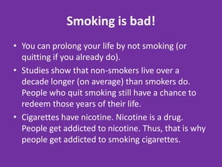 Smoking is bad!You can prolong your life by not smoking (or quitting if you already do). Studies show that non-smokers live over a decade longer (on average) than smokers do. People who quit smoking still have a chance to redeem those years of their life.Cigarettes have nicotine. Nicotine is a drug. People get addicted to nicotine. Thus, that is why people get addicted to smoking cigarettes.