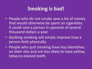 Smoking is bad!People who do not smoke save a lot of money that would otherwise be spent on cigarettes. It could save a person in upwards of several thousand dollars a year. Quitting smoking will simply improve how a person feels physically.People who quit smoking have less blemishes on their skin and are less likely to have yellow, tobacco-stained teeth.