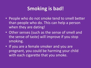 Smoking is bad!People who do not smoke tend to smell better than people who do. This can help a person when they are dating!Other senses (such as the sense of smell and the sense of taste) will improve if you stop smoking.If you are a female smoker and you are pregnant, you could be harming your child with each cigarette that you smoke.