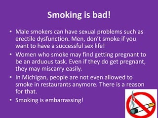 Smoking is bad!Male smokers can have sexual problems such as erectile dysfunction. Men, don’t smoke if you want to have a successful sex life!Women who smoke may find getting pregnant to be an arduous task. Even if they do get pregnant, they may miscarry easily.In Michigan, people are not even allowed to smoke in restaurants anymore. There is a reason for that.Smoking is embarrassing!