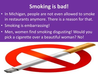 Smoking is bad!In Michigan, people are not even allowed to smoke in restaurants anymore. There is a reason for that.Smoking is embarrassing!Men, women find smoking disgusting! Would you pick a cigarette over a beautiful woman? No!