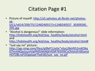 Citation Page #1Picture of myself: http://a5.sphotos.ak.fbcdn.net/photos-ak-snc1/v624/209/75/1248240557/n1248240557_30309281_205.jpg“Alcohol is dangerous!” slide information: http://kidshealth.org/kid/stay_healthy/body/alcohol.html and http://kidshealth.org/kid/stay_healthy/body/alcohol.html#“Just say no” picture: http://api.ning.com/files/q0feP1UxXx*xSoLj9kH952mKOXq07lmA4QwJyumVpPM5iMA6kVKSR765I93CxOVotsEr0GwndHOTZBLraFOOgalaptTlwE40/just_say_no.gif