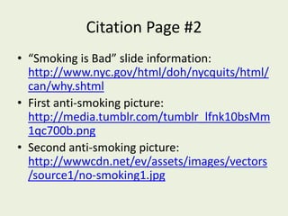 Citation Page #2“Smoking is Bad” slide information: http://www.nyc.gov/html/doh/nycquits/html/can/why.shtmlFirst anti-smoking picture: http://media.tumblr.com/tumblr_lfnk10bsMm1qc700b.pngSecond anti-smoking picture: http://wwwcdn.net/ev/assets/images/vectors/source1/no-smoking1.jpg