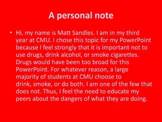 A personal noteHi, my name is Matt Sandles. I am in my third year at CMU. I chose this topic for my PowerPoint because I feel strongly that it is important not to use drugs, drink alcohol, or smoke cigarettes. Drugs would have been too broad for this PowerPoint. For whatever reason, a large majority of students at CMU choose to drink, smoke, or do both. I am one of the few that does not. Thus, I feel the need to educate my peers about the dangers of what they are doing.