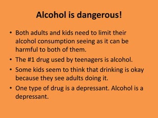 Alcohol is dangerous!Both adults and kids need to limit their alcohol consumption seeing as it can be harmful to both of them.The #1 drug used by teenagers is alcohol.Some kids seem to think that drinking is okay because they see adults doing it.One type of drug is a depressant. Alcohol is a depressant.