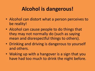 Alcohol is dangerous!Alcohol can distort what a person perceives to be reality!Alcohol can cause people to do things that they may not normally do (such as saying mean and disrespectful things to others).Drinking and driving is dangerous to yourself and others.Waking up with a hangover is a sign that you have had too much to drink the night before.